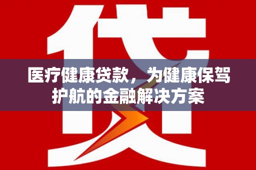 马山医疗健康贷款，为健康保驾护航的金融解决方案